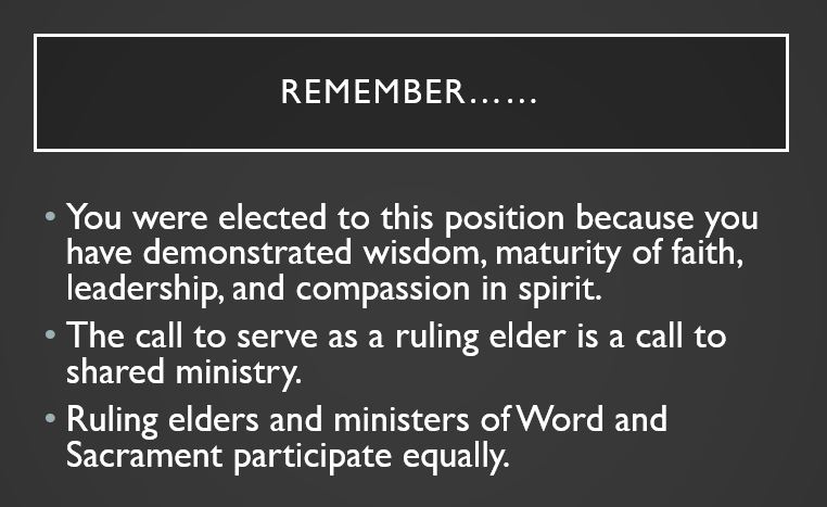 Remember…… You were elected to this position because you have demonstrated wisdom, maturity of faith, leadership, and compassion in spirit. The call to serve as a ruling elder is a call to shared ministry. Ruling elders and ministers of Word and Sacrament participate equally.