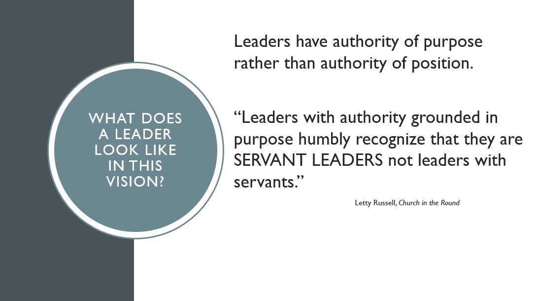 What does a leader look like in this vision? Leaders have authority of purpose rather than authority of position.  “Leaders with authority grounded in purpose humbly recognize that they are SERVANT LEADERS not leaders with servants.” Letty Russell, Church in the Round