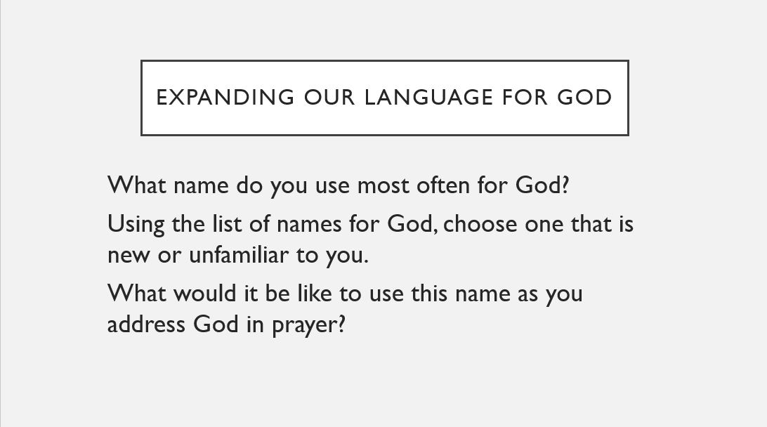 Expanding our language for god What name do you use most often for God? Using the list of names for God, choose one that is new or unfamiliar to you.   What would it be like to use this name as you address God in prayer?