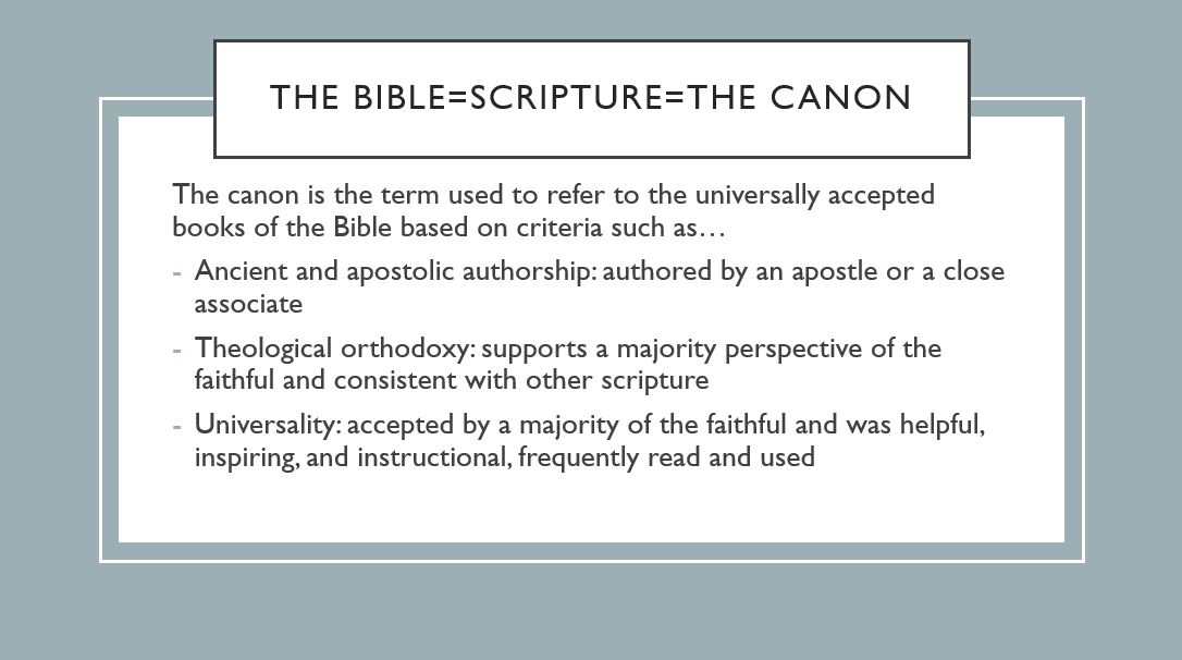 The bible=scripture=the canon The canon is the term used to refer to the universally accepted books of the Bible based on criteria such as… Ancient and apostolic authorship: authored by an apostle or a close associate Theological orthodoxy: supports a majority perspective of the faithful and consistent with other scripture Universality: accepted by a majority of the faithful and was helpful, inspiring, and instructional, frequently read and used