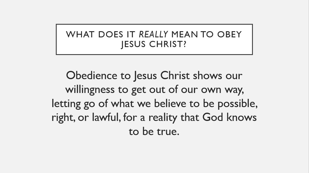 What does it really mean to obey Jesus Christ? Obedience to Jesus Christ shows our willingness to get out of our own way, letting go of what we believe to be possible, right, or lawful, for a reality that God knows to be true.