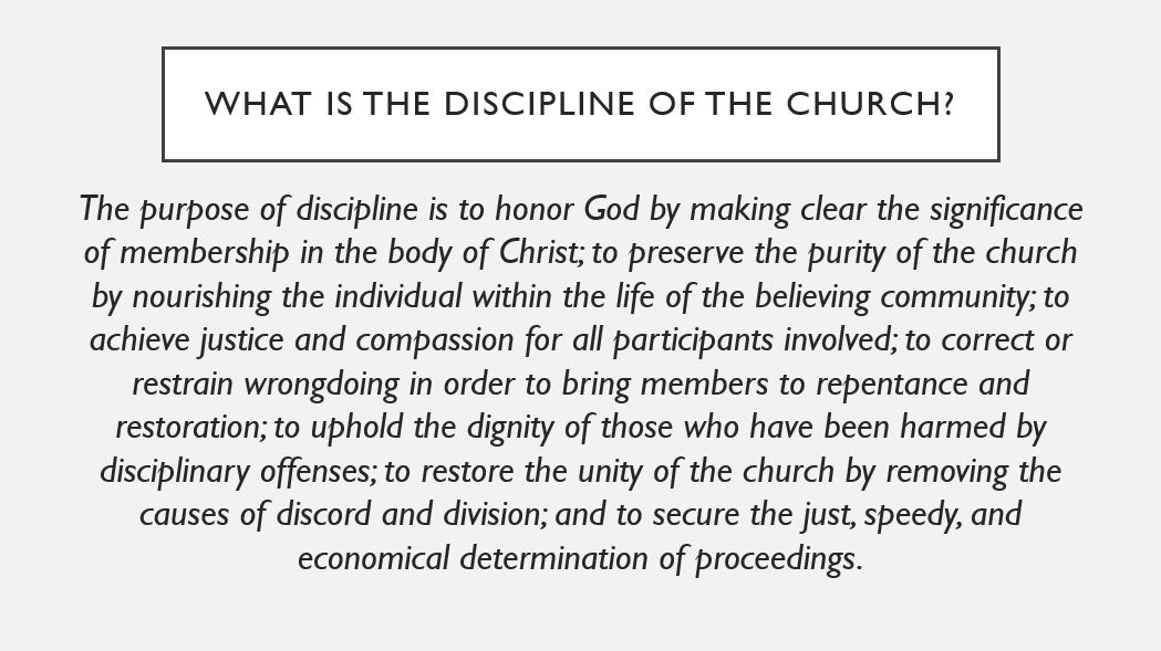 What is the discipline of the church? The purpose of discipline is to honor God by making clear the significance of membership in the body of Christ; to preserve the purity of the church by nourishing the individual within the life of the believing community; to achieve justice and compassion for all participants involved; to correct or restrain wrongdoing in order to bring members to repentance and restoration; to uphold the dignity of those who have been harmed by disciplinary offenses; to restore the unity of the church by removing the causes of discord and division; and to secure the just, speedy, and economical determination of proceedings.