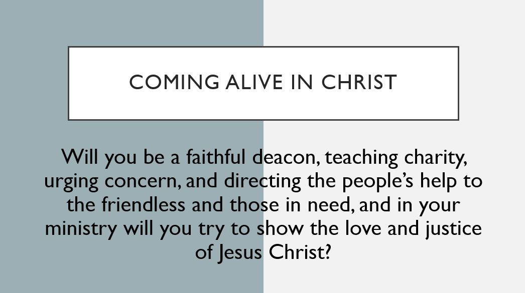 Coming alive in Christ Will you be a faithful deacon, teaching charity, urging concern, and directing the people’s help to the friendless and those in need, and in your ministry will you try to show the love and justice of Jesus Christ?